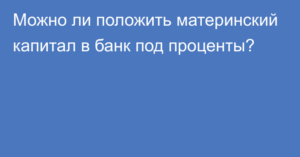 Можно ли материнский капитал положить в банк под проценты